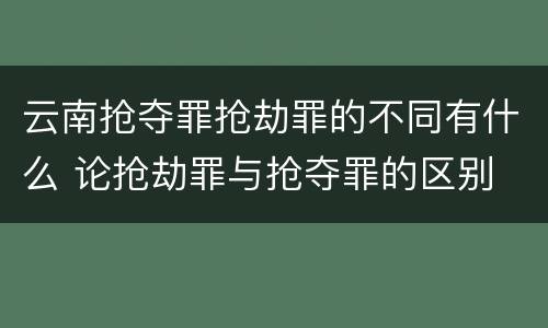 云南抢夺罪抢劫罪的不同有什么 论抢劫罪与抢夺罪的区别