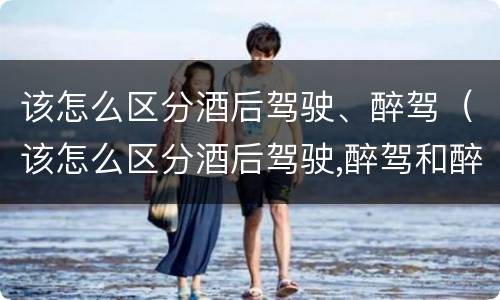 该怎么区分酒后驾驶、醉驾（该怎么区分酒后驾驶,醉驾和醉驾）