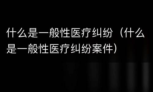 什么是一般性医疗纠纷（什么是一般性医疗纠纷案件）