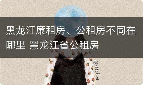 黑龙江廉租房、公租房不同在哪里 黑龙江省公租房