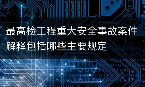 最高检工程重大安全事故案件解释包括哪些主要规定