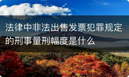 法律中非法出售发票犯罪规定的刑事量刑幅度是什么