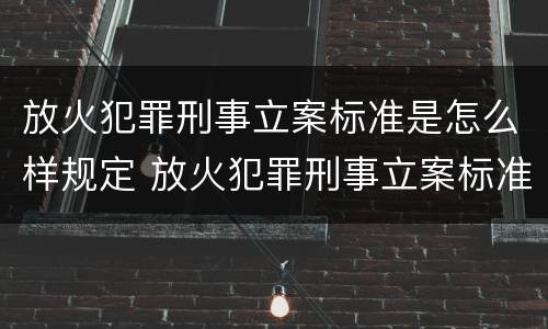 放火犯罪刑事立案标准是怎么样规定 放火犯罪刑事立案标准是怎么样规定的