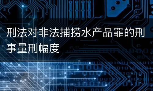刑法对非法捕捞水产品罪的刑事量刑幅度
