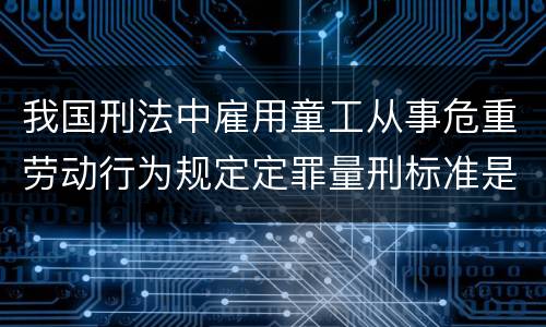 我国刑法中雇用童工从事危重劳动行为规定定罪量刑标准是怎样