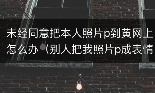 未经同意把本人照片p到黄网上怎么办（别人把我照片p成表情包放在网上违法吗）