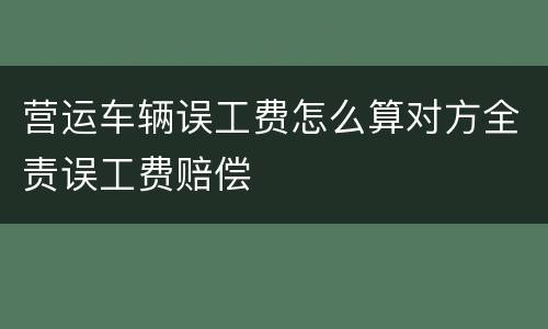 营运车辆误工费怎么算对方全责误工费赔偿