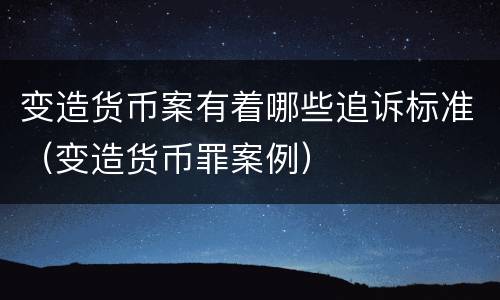 变造货币案有着哪些追诉标准（变造货币罪案例）