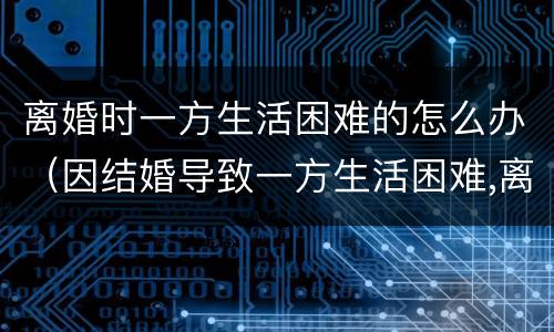 离婚时一方生活困难的怎么办（因结婚导致一方生活困难,离婚怎么办）