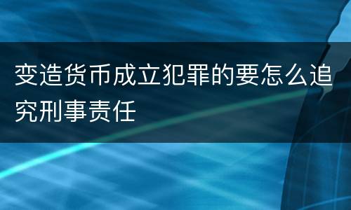变造货币成立犯罪的要怎么追究刑事责任