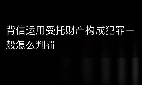 背信运用受托财产构成犯罪一般怎么判罚