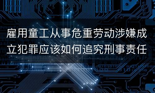 雇用童工从事危重劳动涉嫌成立犯罪应该如何追究刑事责任
