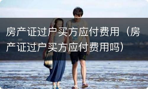 房产证过户买方应付费用（房产证过户买方应付费用吗）
