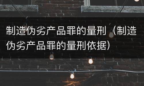 制造伪劣产品罪的量刑（制造伪劣产品罪的量刑依据）
