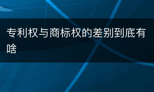 专利权与商标权的差别到底有啥