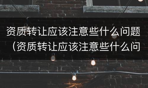 资质转让应该注意些什么问题（资质转让应该注意些什么问题和建议）