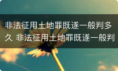 非法征用土地罪既遂一般判多久 非法征用土地罪既遂一般判多久以上
