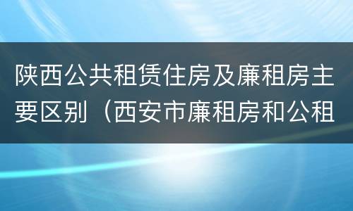 陕西公共租赁住房及廉租房主要区别（西安市廉租房和公租房有什么区别）