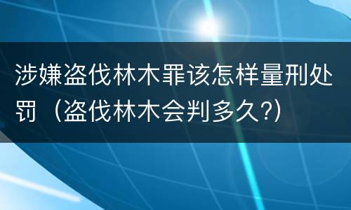 涉嫌盗伐林木罪该怎样量刑处罚（盗伐林木会判多久?）