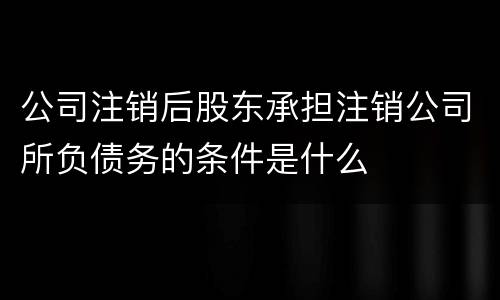 公司注销后股东承担注销公司所负债务的条件是什么