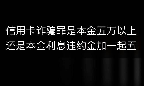 信用卡诈骗罪是本金五万以上还是本金利息违约金加一起五万以上