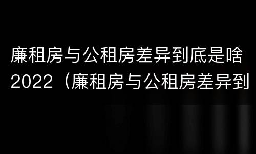 廉租房与公租房差异到底是啥2022（廉租房与公租房差异到底是啥2022年的）