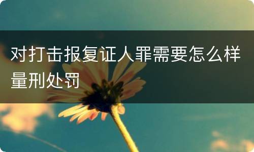 对打击报复证人罪需要怎么样量刑处罚