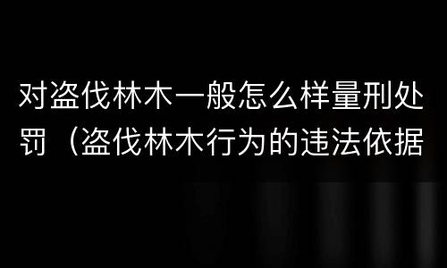 对盗伐林木一般怎么样量刑处罚（盗伐林木行为的违法依据）