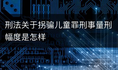 刑法关于拐骗儿童罪刑事量刑幅度是怎样