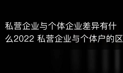私营企业与个体企业差异有什么2022 私营企业与个体户的区别