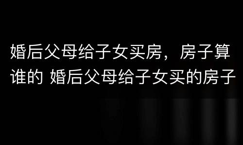 婚后父母给子女买房，房子算谁的 婚后父母给子女买的房子属于谁的