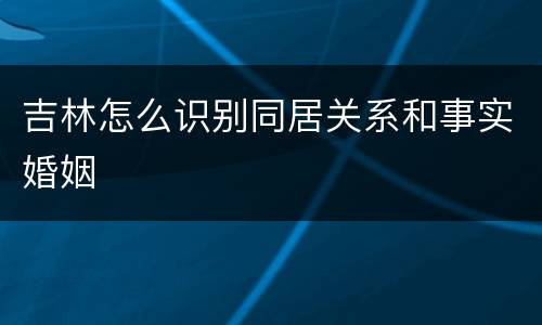 吉林怎么识别同居关系和事实婚姻