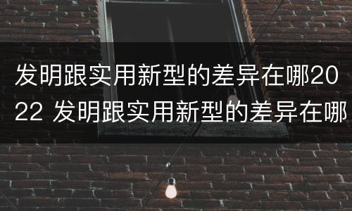 发明跟实用新型的差异在哪2022 发明跟实用新型的差异在哪2022年