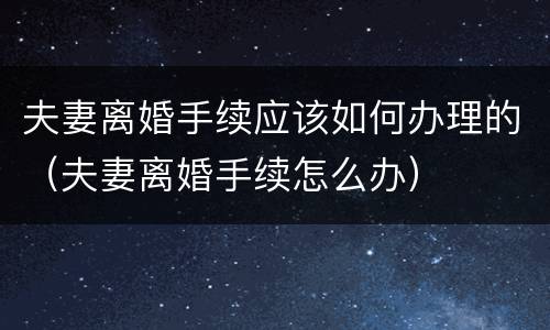 夫妻离婚手续应该如何办理的（夫妻离婚手续怎么办）
