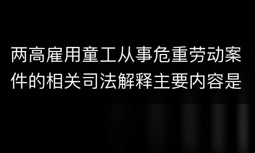两高雇用童工从事危重劳动案件的相关司法解释主要内容是什么