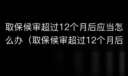 取保候审超过12个月后应当怎么办（取保候审超过12个月后怎么处理）