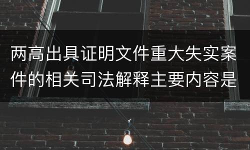 两高出具证明文件重大失实案件的相关司法解释主要内容是什么
