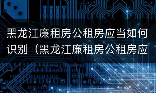 黑龙江廉租房公租房应当如何识别（黑龙江廉租房公租房应当如何识别房源）