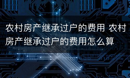 农村房产继承过户的费用 农村房产继承过户的费用怎么算