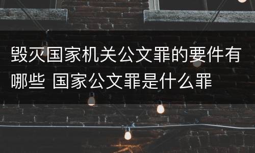 毁灭国家机关公文罪的要件有哪些 国家公文罪是什么罪
