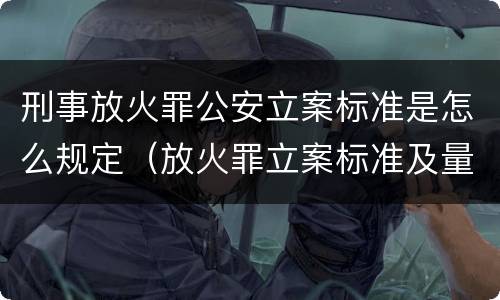 刑事放火罪公安立案标准是怎么规定（放火罪立案标准及量刑）