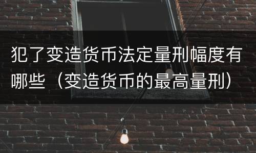 犯了变造货币法定量刑幅度有哪些（变造货币的最高量刑）
