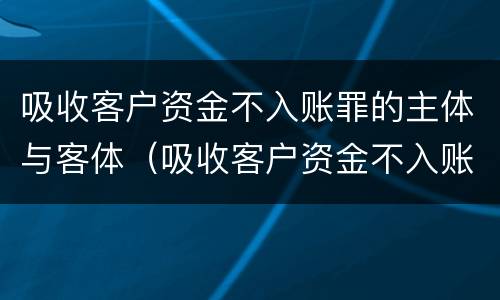 吸收客户资金不入账罪的主体与客体（吸收客户资金不入账罪的主体与客体的区别）