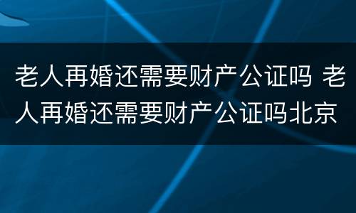 老人再婚还需要财产公证吗 老人再婚还需要财产公证吗北京