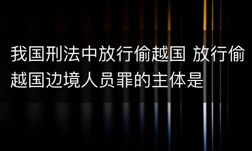 我国刑法中放行偷越国 放行偷越国边境人员罪的主体是
