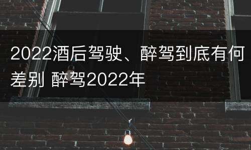 2022酒后驾驶、醉驾到底有何差别 醉驾2022年