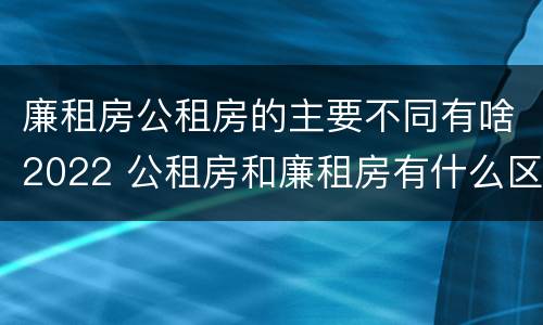 廉租房公租房的主要不同有啥2022 公租房和廉租房有什么区别?2019年的
