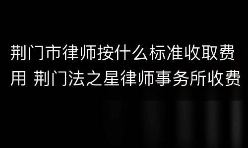 荆门市律师按什么标准收取费用 荆门法之星律师事务所收费