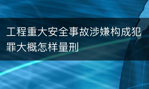 工程重大安全事故涉嫌构成犯罪大概怎样量刑
