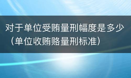 对于单位受贿量刑幅度是多少（单位收贿赂量刑标准）